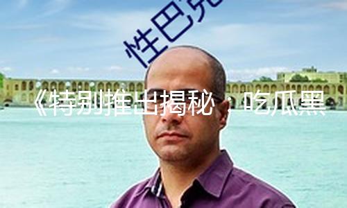 《特别推出揭秘：吃瓜黑料视频永久地址，助你探索真相与正能量！》