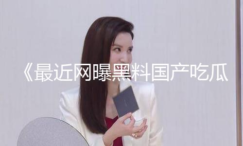 《最新网曝黑料国产吃瓜：独家揭秘爆料猛料，正能量资讯助你开启好心情！》