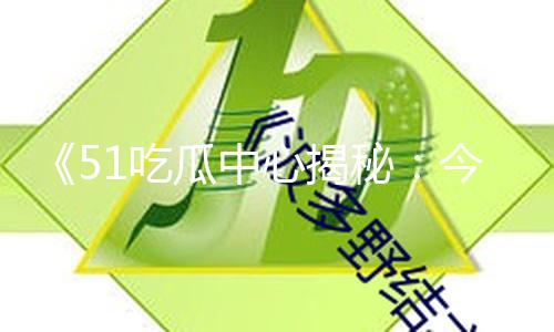《51吃瓜中心揭秘：今日吃瓜91中心最新的瓜，独家黑料曝光，吃最新最真的瓜让你惊喜连连！》