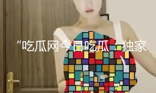 “吃瓜网今日吃瓜：独家揭秘热门大瓜，正能量黑料曝光助你成长！”