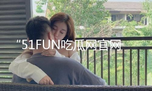 “51FUN吃瓜网官网：揭秘独家黑料，分享吃瓜乐趣，探索积极向上的故事！”