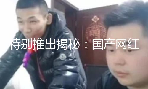 特别推出揭秘：国产网红黑料吃瓜网站带你探索真相，勇敢追求正能量！