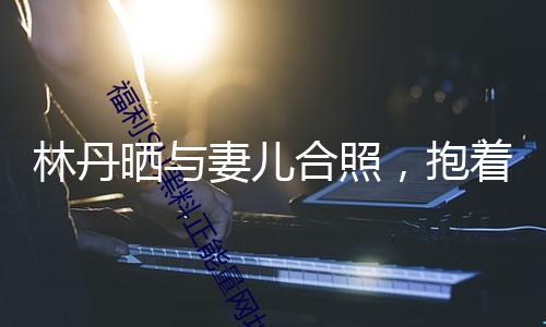 林丹晒与妻儿合照，抱着8岁儿子不放手，与谢杏芳却是形同陌路